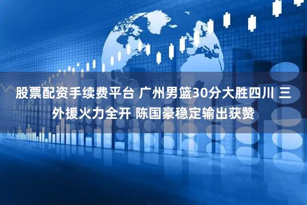 股票配资手续费平台 广州男篮30分大胜四川 三外援火力全开 陈国豪稳定输出获赞
