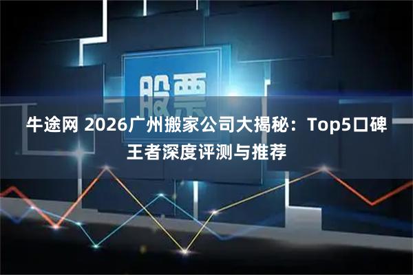 牛途网 2026广州搬家公司大揭秘：Top5口碑王者深度评测与推荐