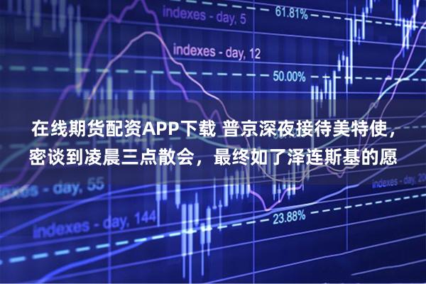 在线期货配资APP下载 普京深夜接待美特使，密谈到凌晨三点散会，最终如了泽连斯基的愿