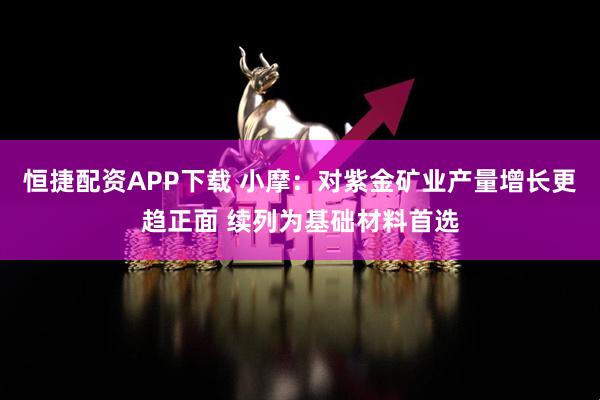 恒捷配资APP下载 小摩：对紫金矿业产量增长更趋正面 续列为基础材料首选