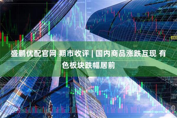 盛鹏优配官网 期市收评 | 国内商品涨跌互现 有色板块跌幅居前
