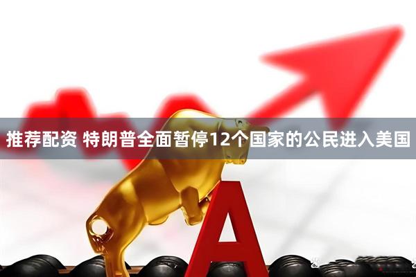 推荐配资 特朗普全面暂停12个国家的公民进入美国