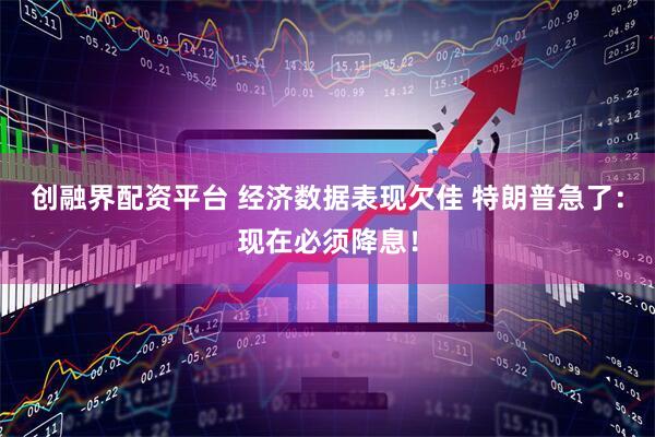 创融界配资平台 经济数据表现欠佳 特朗普急了：现在必须降息！