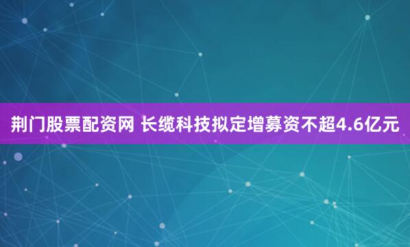 荆门股票配资网 长缆科技拟定增募资不超4.6亿元
