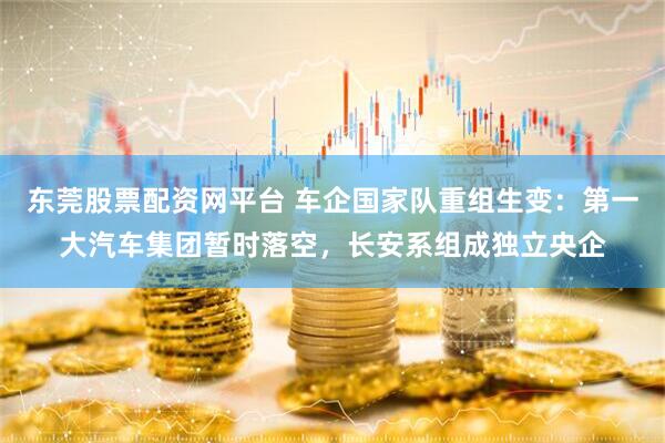 东莞股票配资网平台 车企国家队重组生变：第一大汽车集团暂时落空，长安系组成独立央企