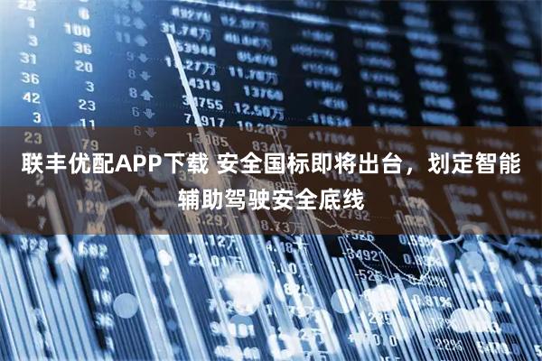 联丰优配APP下载 安全国标即将出台，划定智能辅助驾驶安全底线
