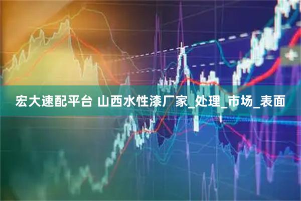 宏大速配平台 山西水性漆厂家_处理_市场_表面