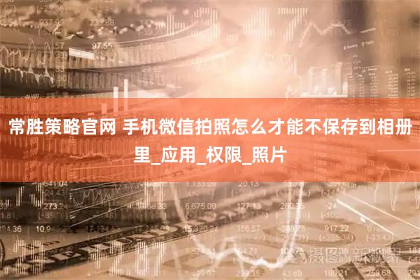 常胜策略官网 手机微信拍照怎么才能不保存到相册里_应用_权限_照片