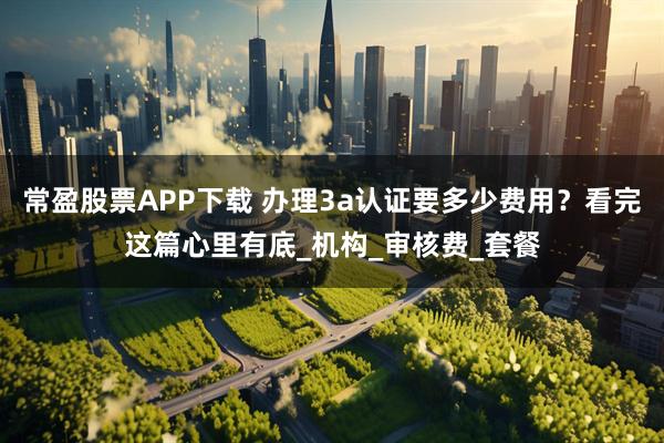常盈股票APP下载 办理3a认证要多少费用？看完这篇心里有底_机构_审核费_套餐