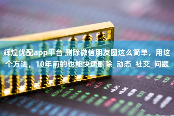 辉煌优配app平台 删除微信朋友圈这么简单，用这个方法，10年前的也能快速删除_动态_社交_问题