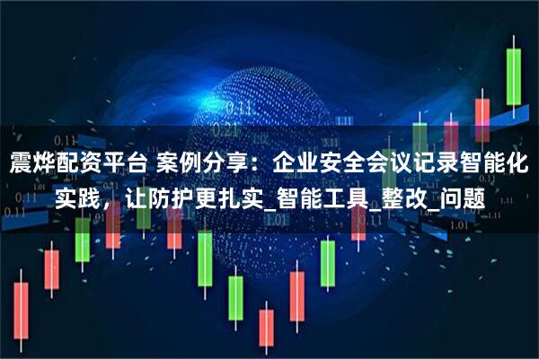 震烨配资平台 案例分享：企业安全会议记录智能化实践，让防护更扎实_智能工具_整改_问题