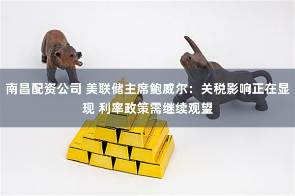 南昌配资公司 美联储主席鲍威尔：关税影响正在显现 利率政策需继续观望