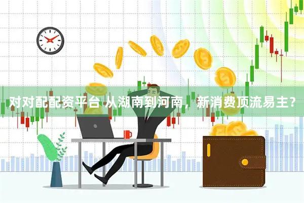 对对配配资平台 从湖南到河南，新消费顶流易主？