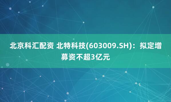 北京科汇配资 北特科技(603009.SH)：拟定增募资不超3亿元
