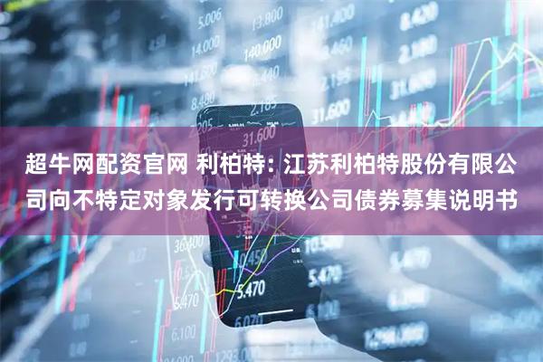 超牛网配资官网 利柏特: 江苏利柏特股份有限公司向不特定对象发行可转换公司债券募集说明书