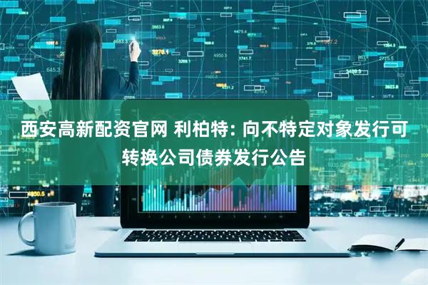 西安高新配资官网 利柏特: 向不特定对象发行可转换公司债券发行公告