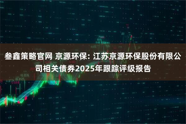 叁鑫策略官网 京源环保: 江苏京源环保股份有限公司相关债券2025年跟踪评级报告