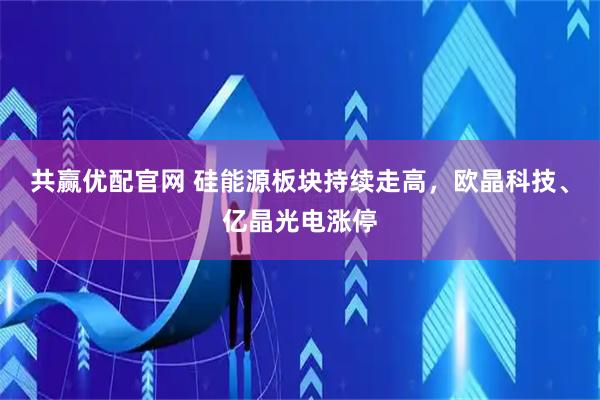 共赢优配官网 硅能源板块持续走高，欧晶科技、亿晶光电涨停