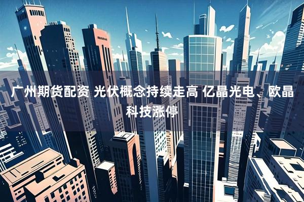 广州期货配资 光伏概念持续走高 亿晶光电、欧晶科技涨停