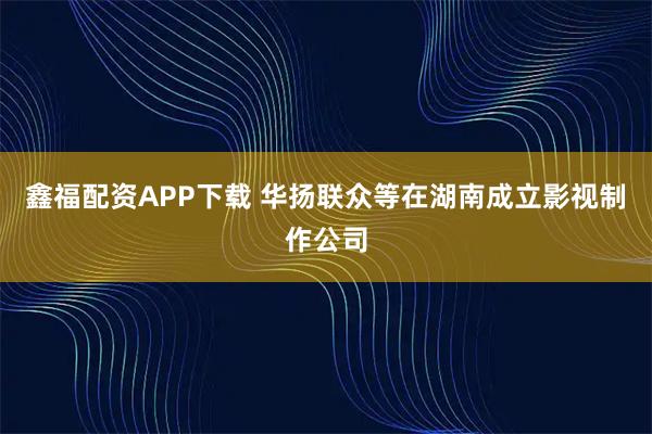 鑫福配资APP下载 华扬联众等在湖南成立影视制作公司