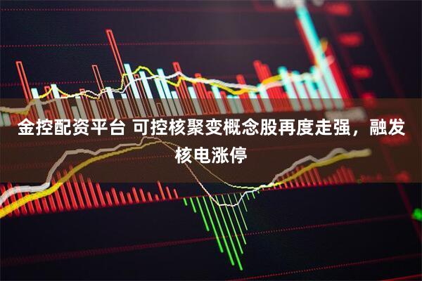 金控配资平台 可控核聚变概念股再度走强，融发核电涨停