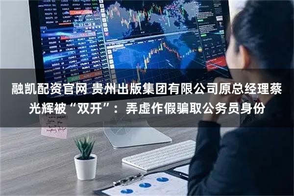 融凯配资官网 贵州出版集团有限公司原总经理蔡光辉被“双开”：弄虚作假骗取公务员身份