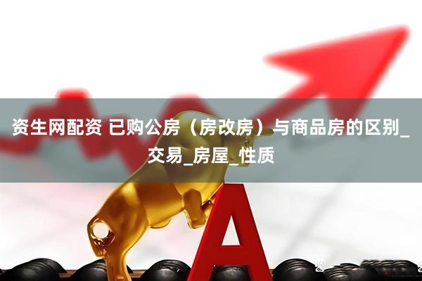 资生网配资 已购公房（房改房）与商品房的区别_交易_房屋_性质