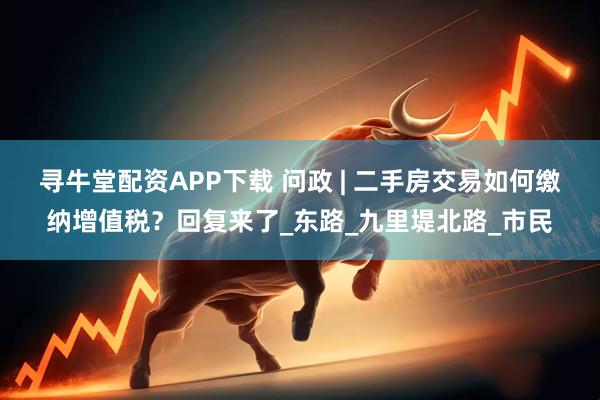 寻牛堂配资APP下载 问政 | 二手房交易如何缴纳增值税？回复来了_东路_九里堤北路_市民