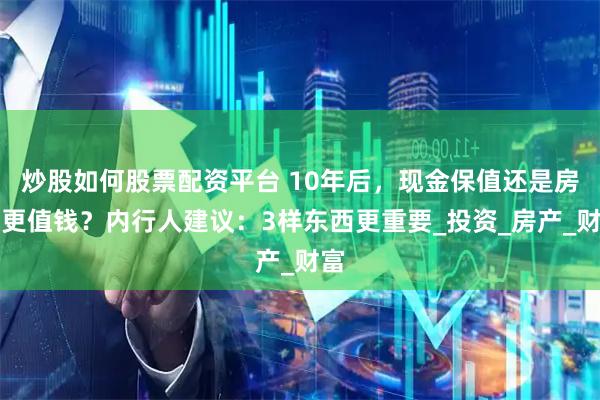 炒股如何股票配资平台 10年后，现金保值还是房子更值钱？内行人建议：3样东西更重要_投资_房产_财富