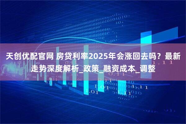 天创优配官网 房贷利率2025年会涨回去吗？最新走势深度解析_政策_融资成本_调整