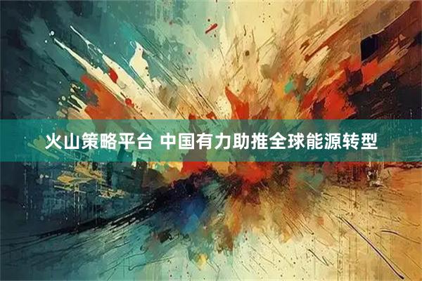 火山策略平台 中国有力助推全球能源转型