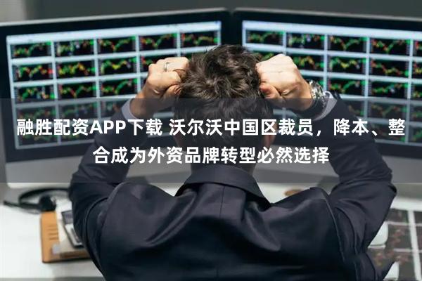 融胜配资APP下载 沃尔沃中国区裁员，降本、整合成为外资品牌转型必然选择