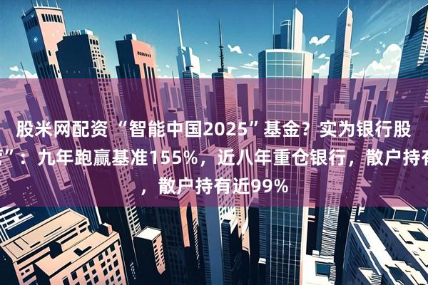 股米网配资 “智能中国2025”基金？实为银行股“集中营”：九年跑赢基准155%，近八年重仓银行，散户持有近99%
