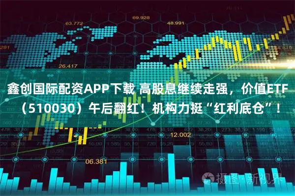 鑫创国际配资APP下载 高股息继续走强，价值ETF（510030）午后翻红！机构力挺“红利底仓”！