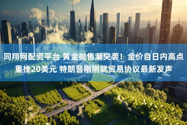 同翔网配资平台 黄金抛售潮突袭！金价自日内高点重挫20美元 特朗普刚刚就贸易协议最新发声