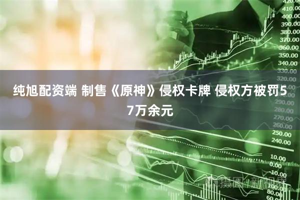 纯旭配资端 制售《原神》侵权卡牌 侵权方被罚57万余元