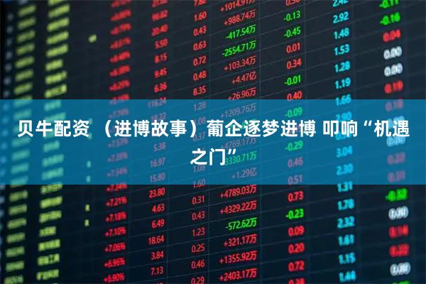 贝牛配资 （进博故事）葡企逐梦进博 叩响“机遇之门”