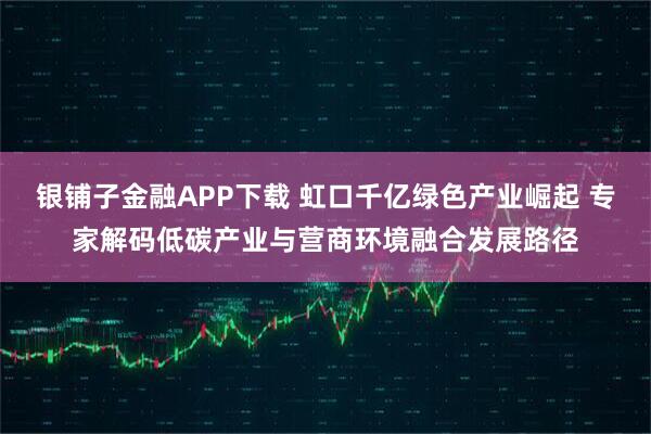 银铺子金融APP下载 虹口千亿绿色产业崛起 专家解码低碳产业与营商环境融合发展路径