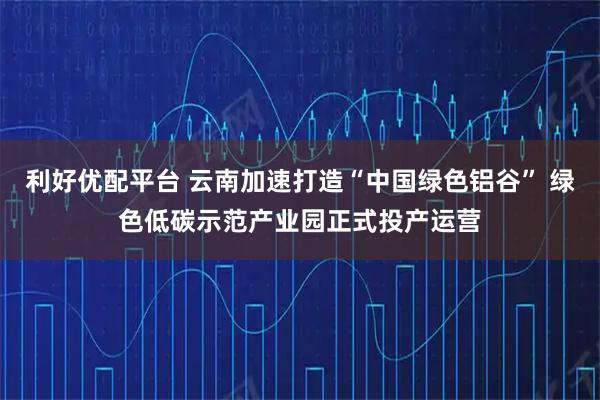利好优配平台 云南加速打造“中国绿色铝谷” 绿色低碳示范产业园正式投产运营