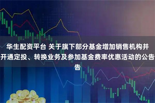 华生配资平台 关于旗下部分基金增加销售机构并开通定投、转换业务及参加基金费率优惠活动的公告