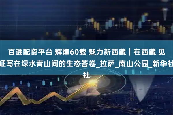 百进配资平台 辉煌60载 魅力新西藏｜在西藏 见证写在绿水青山间的生态答卷_拉萨_南山公园_新华社