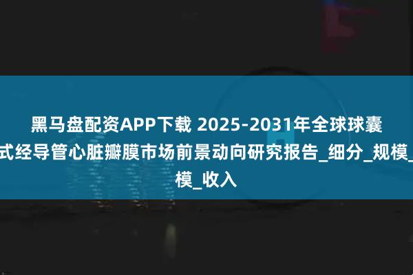 黑马盘配资APP下载 2025-2031年全球球囊扩张式经导管心脏瓣膜市场前景动向研究报告_细分_规模_收入