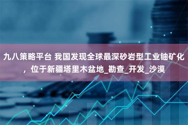 九八策略平台 我国发现全球最深砂岩型工业铀矿化，位于新疆塔里木盆地_勘查_开发_沙漠