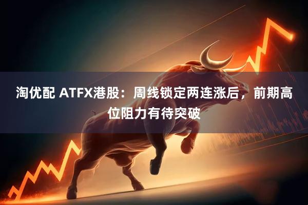 淘优配 ATFX港股：周线锁定两连涨后，前期高位阻力有待突破