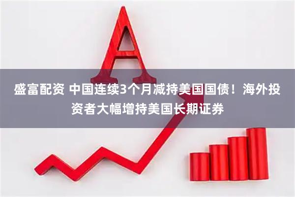 盛富配资 中国连续3个月减持美国国债！海外投资者大幅增持美国长期证券