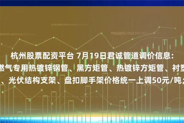 杭州股票配资平台 7月19日君诚管道调价信息:热镀锌圆管、直缝焊管、燃气专用热镀锌钢管、黑方矩管、热镀锌方矩管、衬塑复合管、大棚椭圆管、光伏结构支架、盘扣脚手架价格统一上调50元/吨；热镀锌无缝管执行2024年7月17日价格；涂塑复合管、预涂覆热浸锌钢管执行2025年1月9日政策。