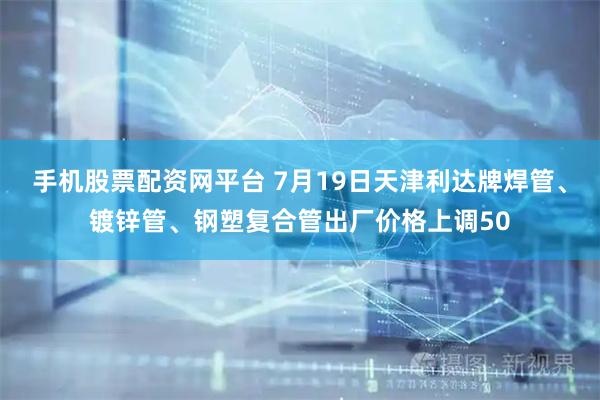 手机股票配资网平台 7月19日天津利达牌焊管、镀锌管、钢塑复合管出厂价格上调50