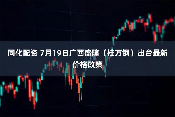 同化配资 7月19日广西盛隆（桂万钢）出台最新价格政策