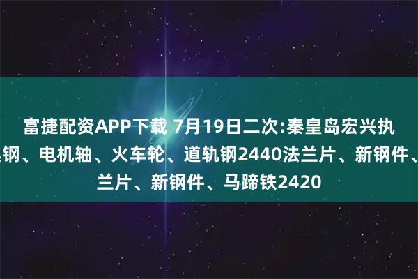 富捷配资APP下载 7月19日二次:秦皇岛宏兴执行价格：模具钢、电机轴、火车轮、道轨钢2440法兰片、新钢件、马蹄铁2420