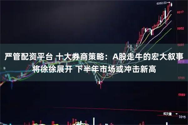 严管配资平台 十大券商策略：A股走牛的宏大叙事将徐徐展开 下半年市场或冲击新高